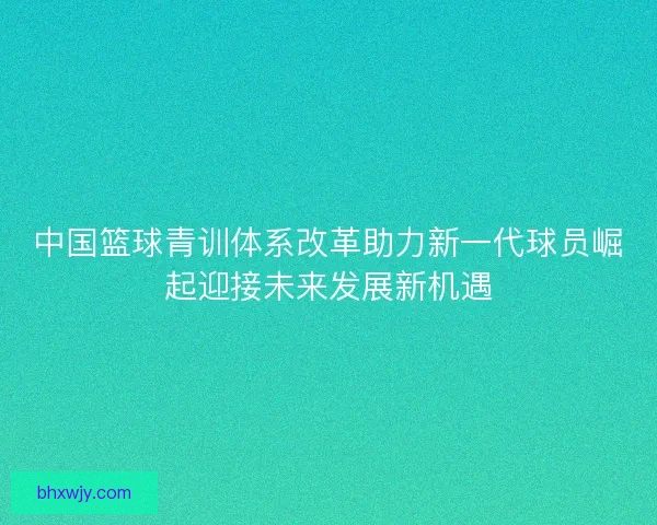 中国篮球青训体系改革助力新一代球员崛起迎接未来发展新机遇