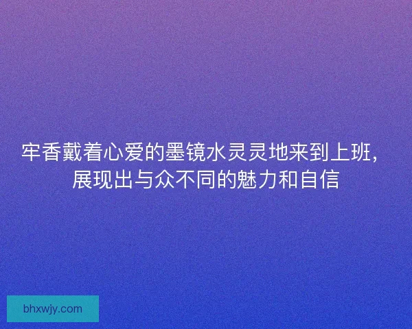 牢香戴着心爱的墨镜水灵灵地来到上班，展现出与众不同的魅力和自信