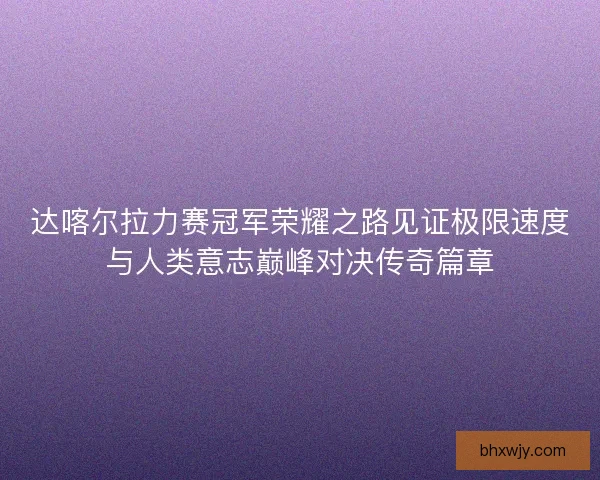 达喀尔拉力赛冠军荣耀之路见证极限速度与人类意志巅峰对决传奇篇章