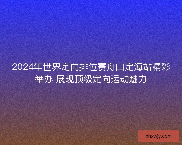 2024年世界定向排位赛舟山定海站精彩举办 展现顶级定向运动魅力