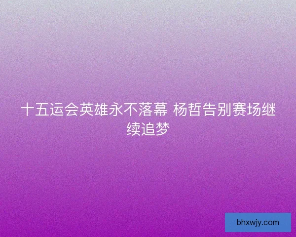 十五运会英雄永不落幕 杨哲告别赛场继续追梦