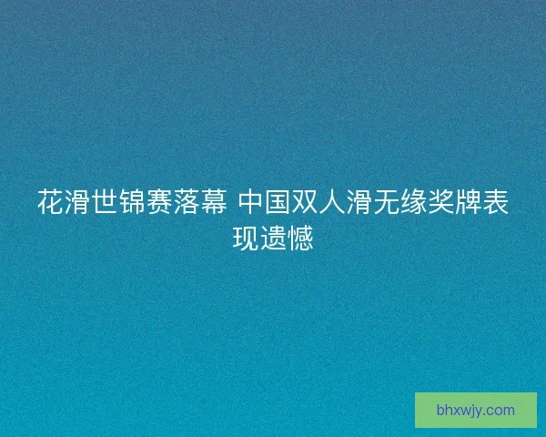 花滑世锦赛落幕 中国双人滑无缘奖牌表现遗憾