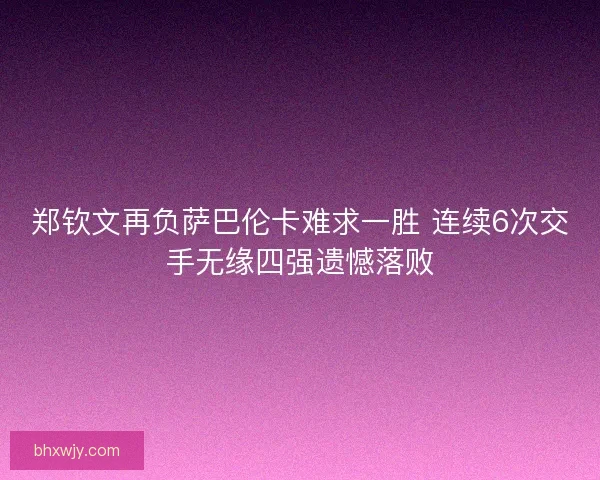 郑钦文再负萨巴伦卡难求一胜 连续6次交手无缘四强遗憾落败