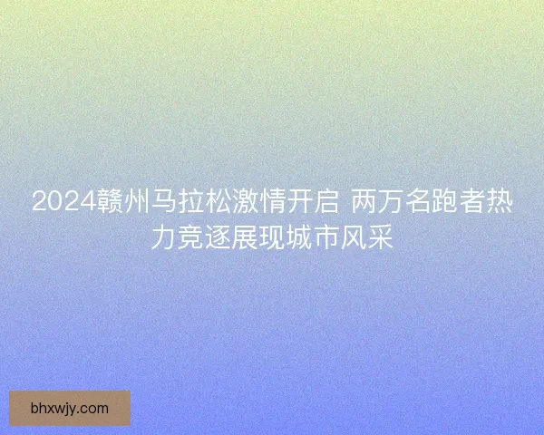 2024赣州马拉松激情开启 两万名跑者热力竞逐展现城市风采