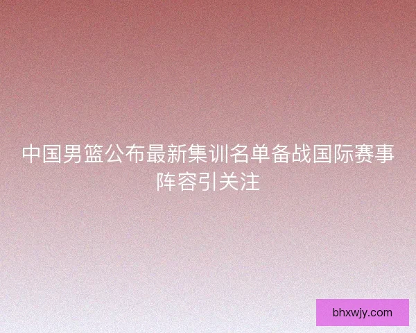 中国男篮公布最新集训名单备战国际赛事阵容引关注