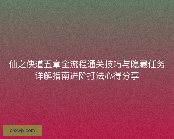 仙之侠道五章全流程通关技巧与隐藏任务详解指南进阶打法心得分享