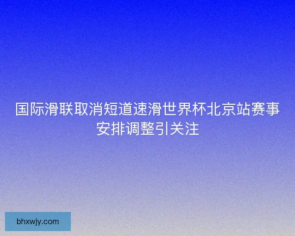 国际滑联取消短道速滑世界杯北京站赛事安排调整引关注