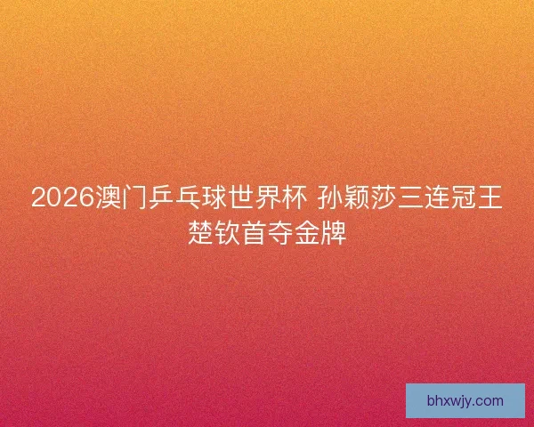 2026澳门乒乓球世界杯 孙颖莎三连冠王楚钦首夺金牌
