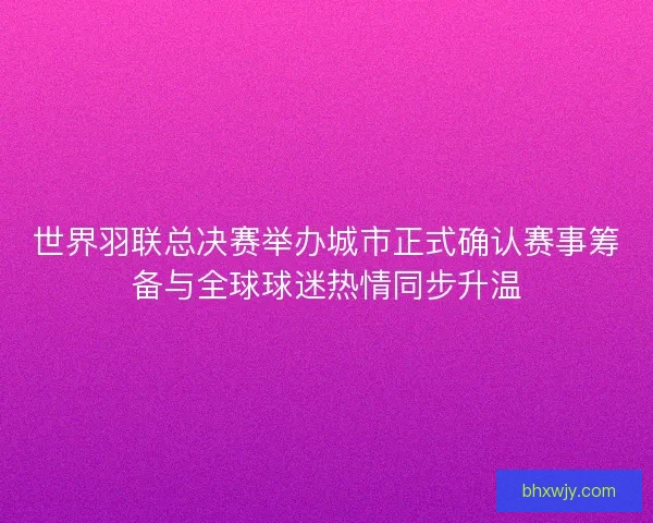 世界羽联总决赛举办城市正式确认赛事筹备与全球球迷热情同步升温