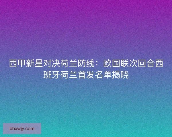 西甲新星对决荷兰防线：欧国联次回合西班牙荷兰首发名单揭晓