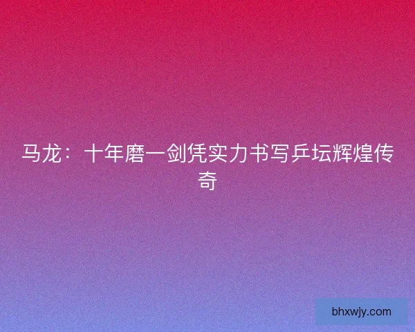 马龙：十年磨一剑凭实力书写乒坛辉煌传奇