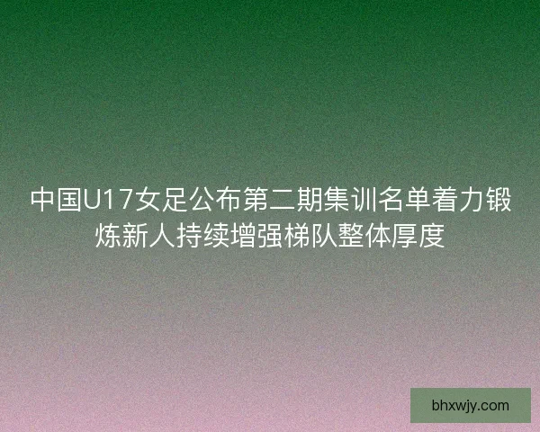 中国U17女足公布第二期集训名单着力锻炼新人持续增强梯队整体厚度