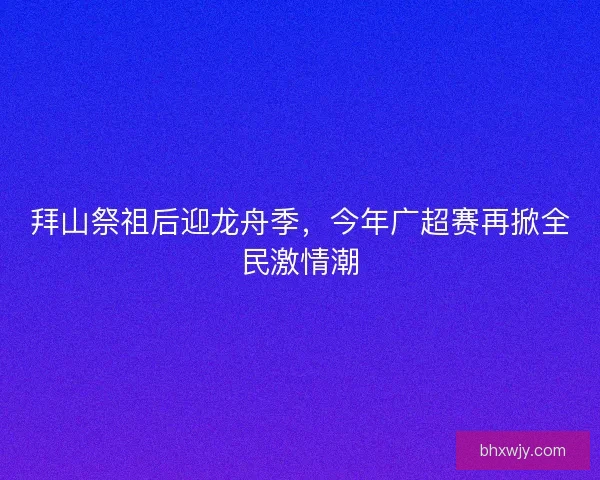 拜山祭祖后迎龙舟季，今年广超赛再掀全民激情潮