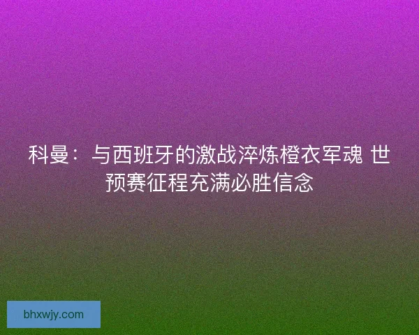 科曼：与西班牙的激战淬炼橙衣军魂 世预赛征程充满必胜信念