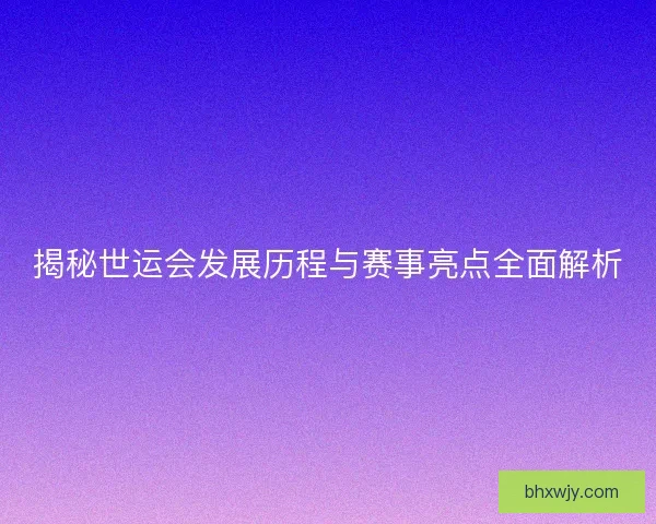 揭秘世运会发展历程与赛事亮点全面解析
