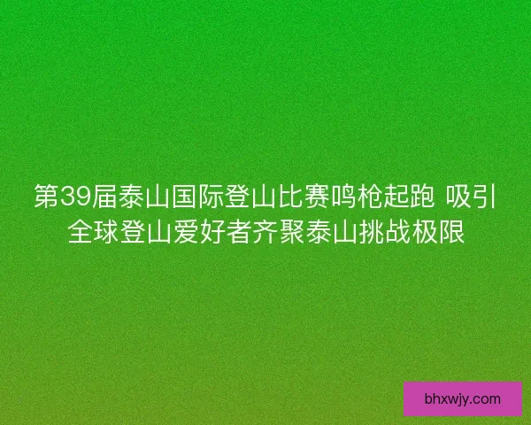 第39届泰山国际登山比赛鸣枪起跑 吸引全球登山爱好者齐聚泰山挑战极限