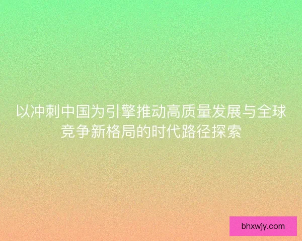 以冲刺中国为引擎推动高质量发展与全球竞争新格局的时代路径探索