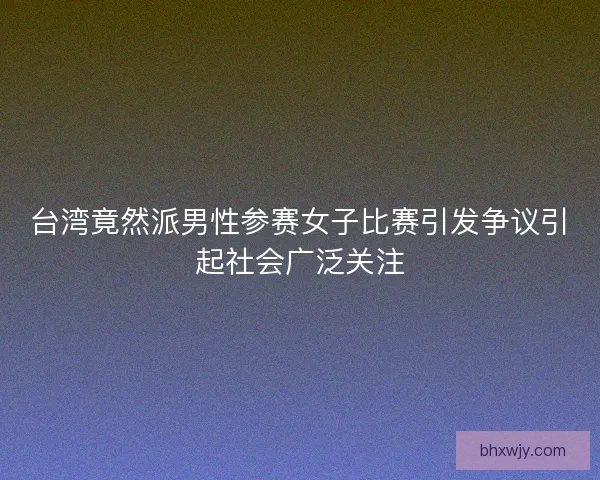 台湾竟然派男性参赛女子比赛引发争议引起社会广泛关注