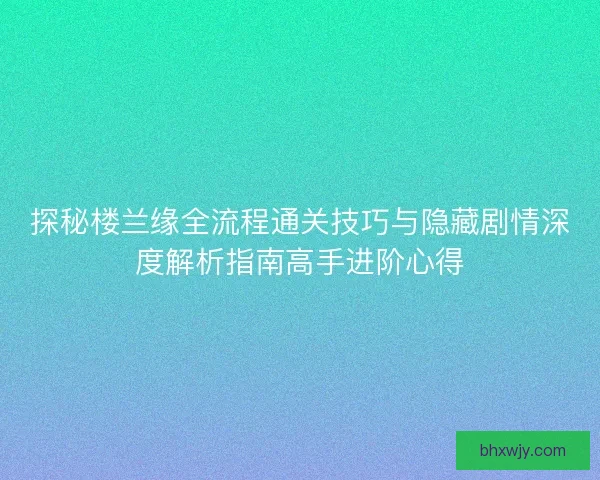 探秘楼兰缘全流程通关技巧与隐藏剧情深度解析指南高手进阶心得