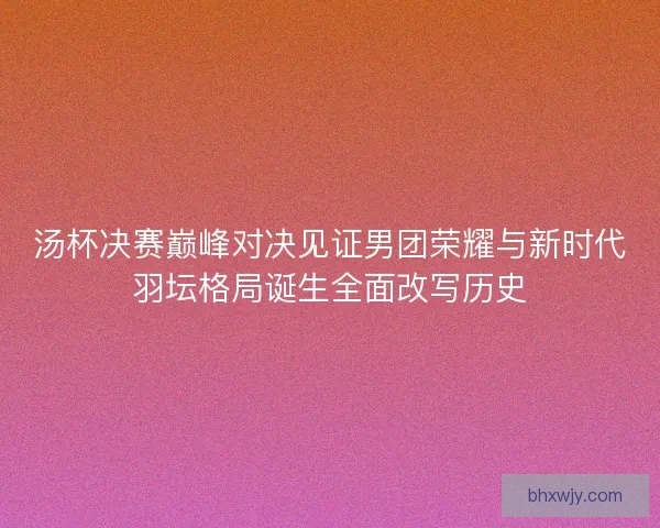 汤杯决赛巅峰对决见证男团荣耀与新时代羽坛格局诞生全面改写历史