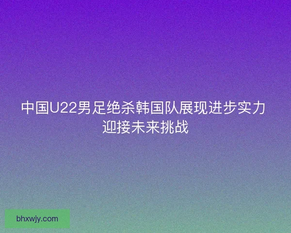 中国U22男足绝杀韩国队展现进步实力 迎接未来挑战
