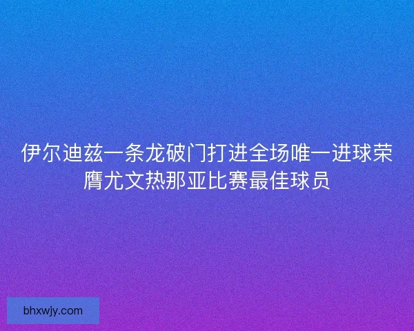 伊尔迪兹一条龙破门打进全场唯一进球荣膺尤文热那亚比赛最佳球员