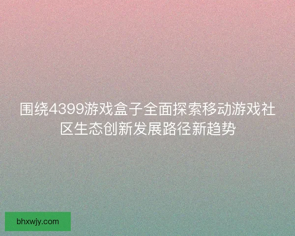 围绕4399游戏盒子全面探索移动游戏社区生态创新发展路径新趋势