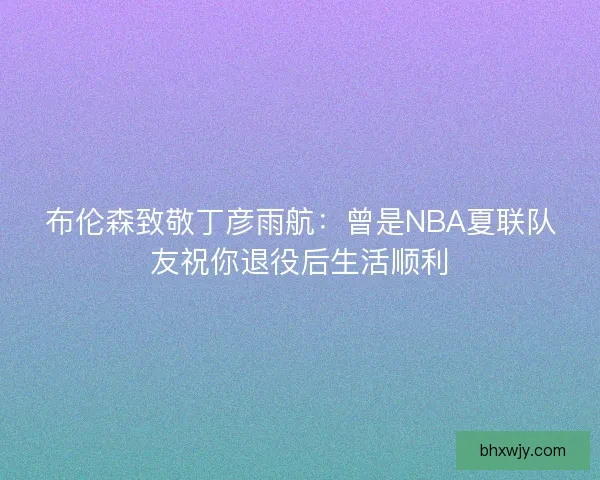 布伦森致敬丁彦雨航:曾是NBA夏联队友祝你退役后生活顺利 布伦森致敬丁彦雨航:曾是NBA夏联队友祝你退役后生活顺利