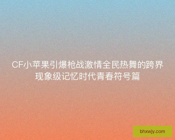 CF小苹果引爆枪战激情全民热舞的跨界现象级记忆时代青春符号篇