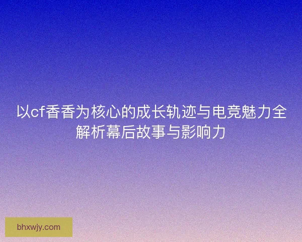 以cf香香为核心的成长轨迹与电竞魅力全解析幕后故事与影响力